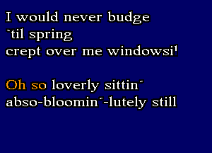 I would never budge
til spring
crept over me windowsi'

Oh so loverly sittin'
abso-bloomiw-lutely still