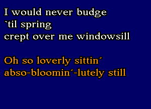 I would never budge
til spring
crept over me windowsill

Oh so loverly sittin'
abso-bloomin'-lutely still