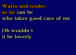 TWarm and tender
as he can be
who takes good care of me

Oh wouldn't
it be loverly