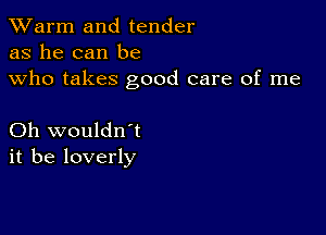 TWarm and tender
as he can be
who takes good care of me

Oh wouldn't
it be loverly