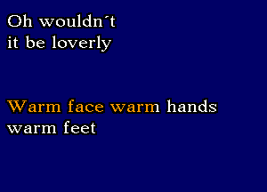 0h wouldn't
it be loverly

XVarm face warm hands
warm feet