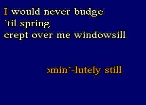 I would never budge
til spring
crept over me windowsill

3min -lutely still