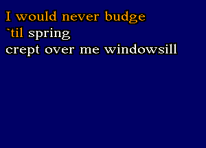 I would never budge
til spring
crept over me windowsill