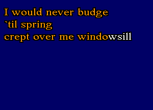 I would never budge
til spring
crept over me windowsill