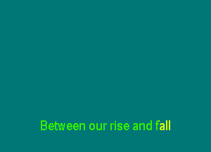 Between our rise and fall