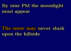 By nine PM the moonlight
must appear

The snow may never slush
upon the hillside