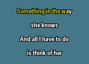 Something in the way

she knows
And all I have to do

is think of her