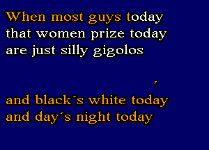 When most guys today
that women prize today
are just silly gigolos

and black's white today
and days night today