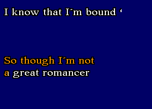 I know that I'm bound

So though I'm not
a great romancer