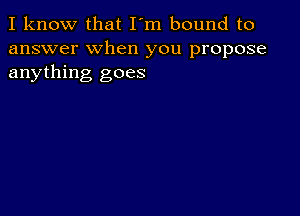 I know that I'm bound to
answer when you propose
anything goes