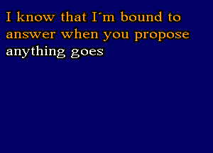 I know that I'm bound to
answer when you propose
anything goes