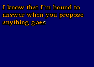 I know that I'm bound to
answer when you propose
anything goes