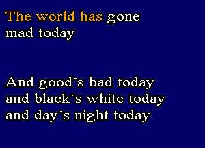 The world has gone
mad today

And good's bad today
and black's white today
and days night today