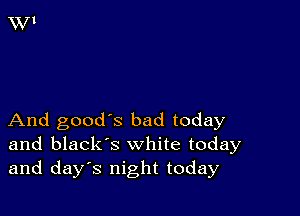 And good's bad today
and black's white today
and days night today