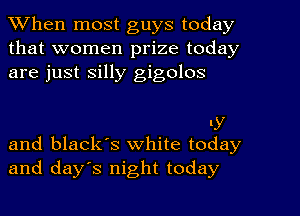 When most guys today
that women prize today
are just silly gigolos

LY
and black's white today

and days night today