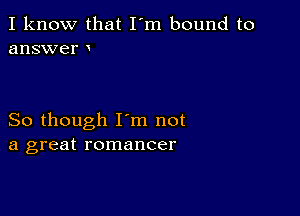 I know that I'm bound to
answer

So though I'm not
a great romancer