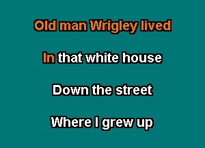 Old man Wrigley lived
In that white house

Down the street

Where I grew up