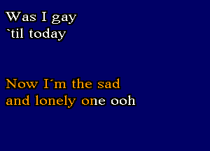 TWas I gay
til today

Now I'm the sad
and lonely one ooh