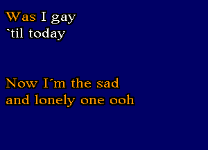 TWas I gay
til today

Now I'm the sad
and lonely one ooh