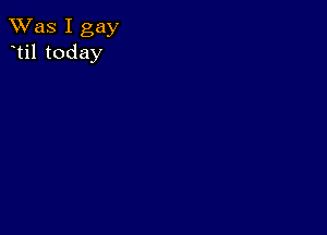 TWas I gay
til today