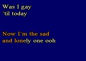 TWas I gay
til today

Now I'm the sad
and lonely one ooh