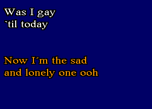 TWas I gay
til today

Now I'm the sad
and lonely one ooh