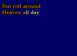 But roll around
Heaven all day