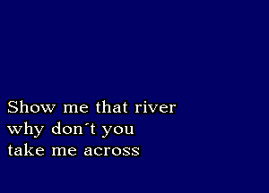 Show me that river
why don't you
take me across