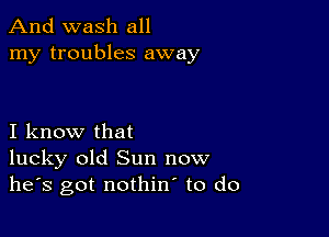 And wash all
my troubles away

I know that
lucky old Sun now
he's got nothin to do