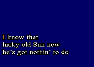 I know that
lucky old Sun now
he's got nothin to do