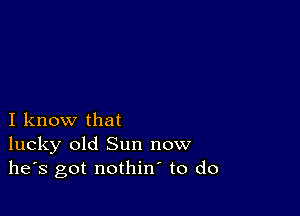 I know that
lucky old Sun now
he's got nothin to do