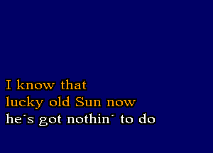 I know that
lucky old Sun now
he's got nothin to do