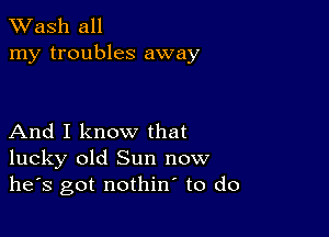 XVash all
my troubles away

And I know that
lucky old Sun now
he's got nothin to do