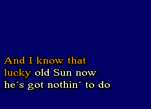 And I know that
lucky old Sun now
he's got nothin to do