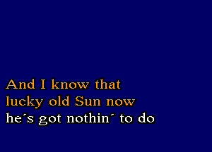 And I know that
lucky old Sun now
he's got nothin to do