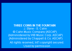THREE COINS IN THE FOUNTAIN
J Styne - S. Cahn
Cahn Music Company (ASCAP)
(Administered by WB Music Corp, ASCAP)
(Administered by Chappell 8. Co, ASCAP)

All rights reserved, Int'l copyright secured
Used by permissnon