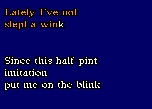 Lately I've not
slept a wink

Since this half-pint
imitation
put me on the blink