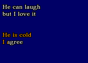 He can laugh
but I love it

He is cold
I agree