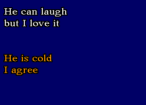 He can laugh
but I love it

He is cold
I agree