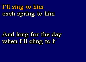 I'll sing to him
each spring to him

And long for the day
When I'll cling to h