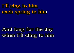 I'll sing to him
each spring to him

And long for the day
When I'll cling to him