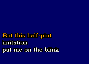 But this half-pint
imitation
put me on the blink