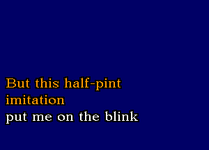 But this half-pint
imitation
put me on the blink