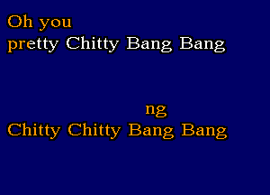 Oh you
pretty Chitty Bang Bang

ng
Chitty Chitty Bang Bang