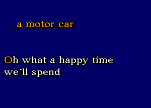 . a motor car

Oh what a happy time
we'll spend