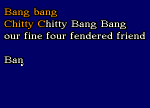 Bang bang
Chitty Chitty Bang Bang
our fine four fendered friend

Ban