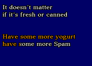 It doesn't matter
if it's fresh or canned

Have some more yogurt
have some more Spam