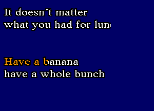 It doesn't matter
what you had for lunn

Have a banana
have a whole bunch