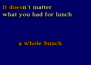 It doesn't matter
what you had for lunch

a whole bunch