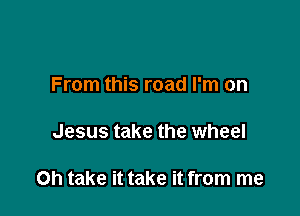 From this road I'm on

Jesus take the wheel

Oh take it take it from me